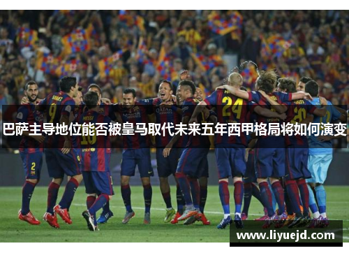 巴萨主导地位能否被皇马取代未来五年西甲格局将如何演变 巴萨主导地位能否被皇马取代未来五年西甲格局将如何演变